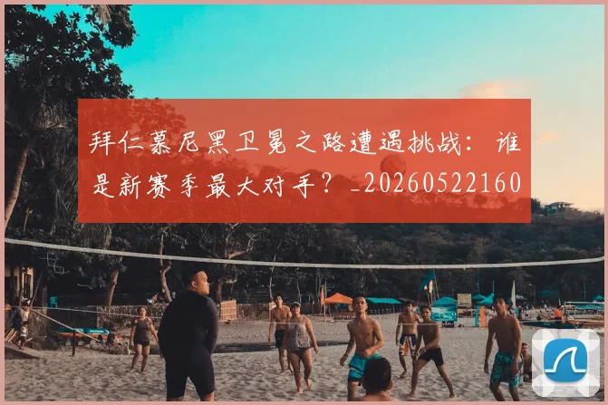 拜仁慕尼黑卫冕之路遭遇挑战：谁是新赛季最大对手？_20260522160844