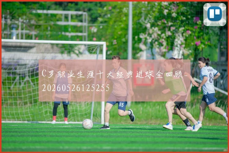 C罗职业生涯十大经典进球全回顾_20260526125255