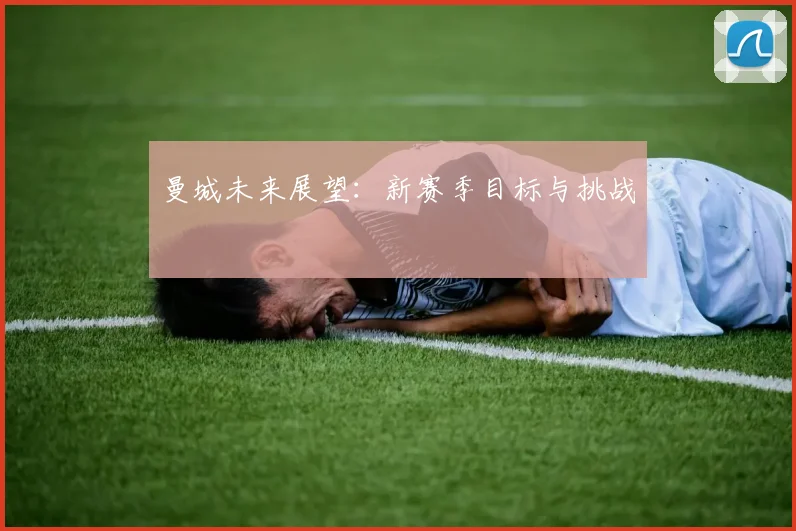 曼城未来展望：新赛季目标与挑战