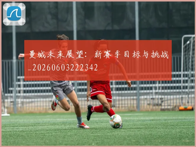 曼城未来展望：新赛季目标与挑战_20260603222342