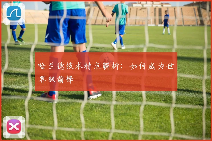 哈兰德技术特点解析：如何成为世界级前锋
