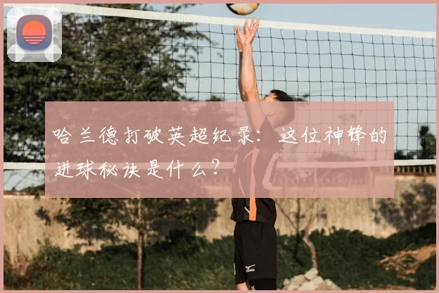 哈兰德打破英超纪录：这位神锋的进球秘诀是什么？